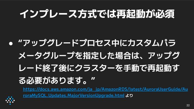 インプレース方式では再起動が必須
● “アップグレードプロセス中にカスタムパラ
メータグループを指定した場合は、アップグ
レード終了後にクラスターを手動で再起動す
る必要があります。”
22
https://docs.aws.amazon.com/ja_ jp/AmazonRDS/latest/AuroraUserGuide/Au
roraMySQL.Updates.MajorVersionUpgrade.html より

