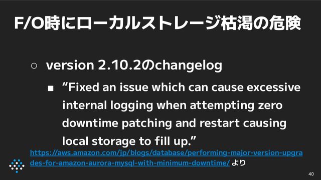 F/O時にローカルストレージ枯渇の危険
40
○ version 2.10.2のchangelog
■ “Fixed an issue which can cause excessive
internal logging when attempting zero
downtime patching and restart causing
local storage to ﬁll up.”
https://aws.amazon.com/jp/blogs/database/performing-major-version-upgra
des-for-amazon-aurora-mysql-with-minimum-downtime/ より
