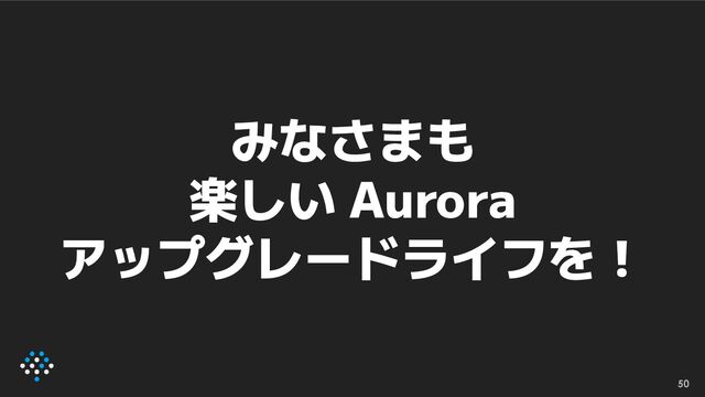 50
みなさまも
楽しい Aurora
アップグレードライフを！
