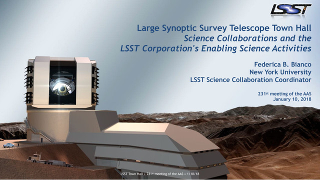 LSST Town Hall • 227th meeting of the AAS • 1/7/2016
LSST Town Hall • 231st meeting of the AAS • 1/10/18
Large Synoptic Survey Telescope Town Hall 
Science Collaborations and the
LSST Corporation's Enabling Science Activities
 
Federica B. Bianco
New York University 
LSST Science Collaboration Coordinator 
 
231st meeting of the AAS 
January 10, 2018
