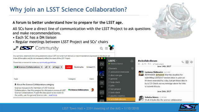 LSST Town Hall • 231st meeting of the AAS • 1/10/2018
Why join an LSST Science Collaboration?
A forum to better understand how to prepare for the LSST age.
All SCs have a direct line of communication with the LSST Project to ask questions
and make recommendations.
• Each SC has a DM liaison
• Regular meetings between LSST Project and SCs’ chairs
