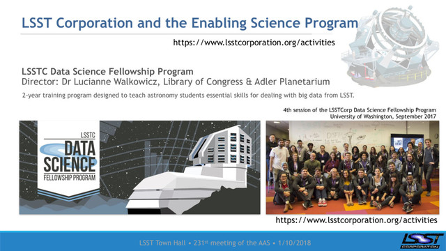 LSST Town Hall • 231st meeting of the AAS • 1/10/2018
LSSTC Data Science Fellowship Program
Director: Dr Lucianne Walkowicz, Library of Congress & Adler Planetarium
LSST Corporation and the Enabling Science Program
2-year training program designed to teach astronomy students essential skills for dealing with big data from LSST.
4th session of the LSSTCorp Data Science Fellowship Program
University of Washington, September 2017
https://www.lsstcorporation.org/activities
https://www.lsstcorporation.org/activities
