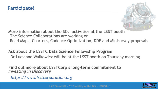 LSST Town Hall • 231st meeting of the AAS • 1/10/2018
Participate!
More information about the SCs’ activities at the LSST booth
The Science Collaborations are working on
Road Maps, Charters, Cadence Optimization, DDF and Minisurvey proposals
Ask about the LSSTC Data Science Fellowship Program
Dr Lucianne Walkowicz will be at the LSST booth on Thursday morning
Find out more about LSSTCorp’s long-term commitment to
Investing in Discovery
https://www.lsstcorporation.org
