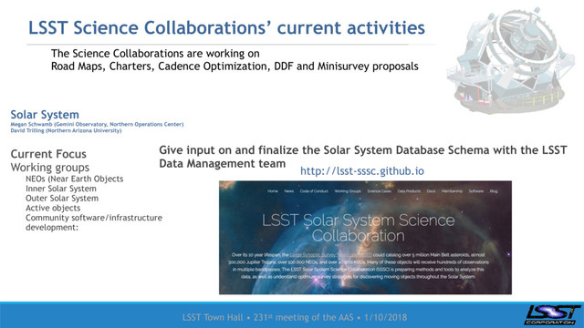 LSST Town Hall • 231st meeting of the AAS • 1/10/2018
LSST Science Collaborations’ current activities
Solar System
Megan Schwamb (Gemini Observatory, Northern Operations Center)
David Trilling (Northern Arizona University)
Current Focus
Working groups
NEOs (Near Earth Objects
Inner Solar System
Outer Solar System
Active objects
Community software/infrastructure
development:
Give input on and finalize the Solar System Database Schema with the LSST
Data Management team
http://lsst-sssc.github.io
The Science Collaborations are working on
Road Maps, Charters, Cadence Optimization, DDF and Minisurvey proposals
