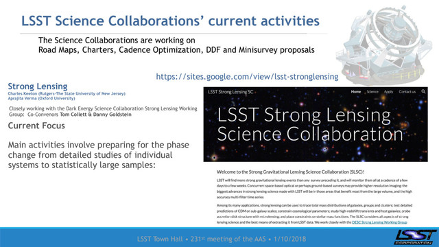 LSST Town Hall • 231st meeting of the AAS • 1/10/2018
LSST Science Collaborations’ current activities
Strong Lensing
Charles Keeton (Rutgers-The State University of New Jersey)
Aprajita Verma (Oxford University)
Current Focus
The Science Collaborations are working on
Road Maps, Charters, Cadence Optimization, DDF and Minisurvey proposals
Main activities involve preparing for the phase
change from detailed studies of individual
systems to statistically large samples:
Closely working with the Dark Energy Science Collaboration Strong Lensing Working
Group: Co-Convenors Tom Collett & Danny Goldstein
https://sites.google.com/view/lsst-stronglensing
