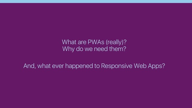 What are PWAs (really)?
Why do we need them?
And, what ever happened to Responsive Web Apps?
