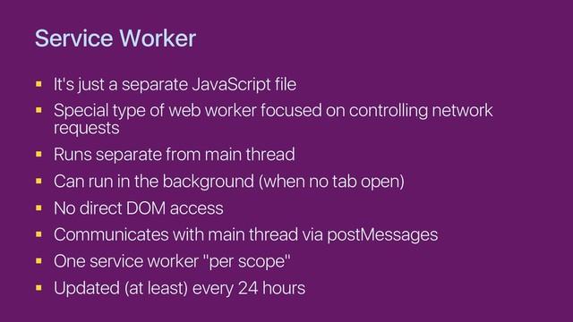 Service Worker
§ It's just a separate JavaScript file
§ Special type of web worker focused on controlling network
requests
§ Runs separate from main thread
§ Can run in the background (when no tab open)
§ No direct DOM access
§ Communicates with main thread via postMessages
§ One service worker "per scope"
§ Updated (at least) every 24 hours
