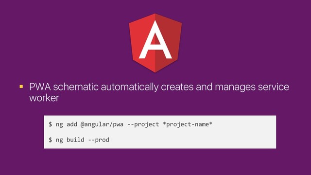 § PWA schematic automatically creates and manages service
worker
$ ng add @angular/pwa --project *project-name*
$ ng build --prod
