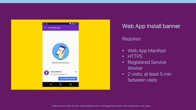 Image Source: Addy Osmani, https://addyosmani.com/blog/getting-started-with-progressive-web-apps/
Web App Install banner
Requires:
• Web App Manifest
• HTTPS
• Registered Service
Worker
• 2 visits, at least 5 min
between visits
