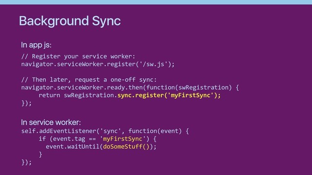 Background Sync
// Register your service worker:
navigator.serviceWorker.register('/sw.js');
// Then later, request a one-off sync:
navigator.serviceWorker.ready.then(function(swRegistration) {
return swRegistration.sync.register('myFirstSync');
});
self.addEventListener('sync', function(event) {
if (event.tag == 'myFirstSync') {
event.waitUntil(doSomeStuff());
}
});
In app js:
In service worker:
