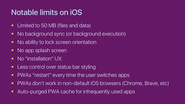 Notable limits on iOS
§ Limited to 50 MB (files and data)
§ No background sync (or background execution)
§ No ability to lock screen orientation
§ No app splash screen
§ No “installation” UX
§ Less control over status bar styling
§ PWAs ”restart” every time the user switches apps
§ PWAs don’t work in non-default iOS browsers (Chrome, Brave, etc)
§ Auto-purged PWA cache for infrequently used apps
