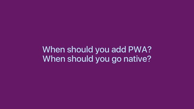 When should you add PWA?
When should you go native?
