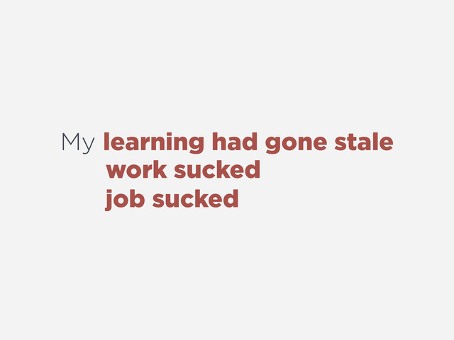 My learning had gone stale
work sucked
job sucked
