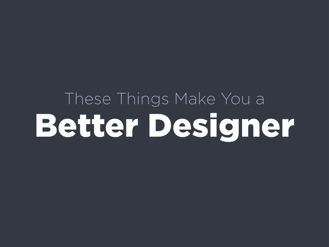 These Things Make You a
Better Designer
