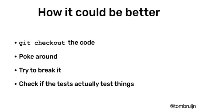 @tombruijn
How it could be better
• git checkout the code
• Poke around
• Try to break it
• Check if the tests actually test things
