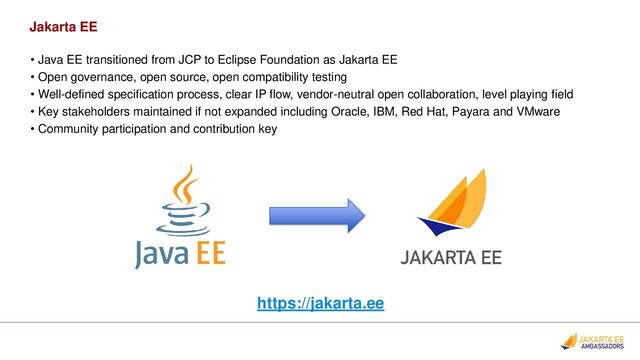 Jakarta EE
• Java EE transitioned from JCP to Eclipse Foundation as Jakarta EE
• Open governance, open source, open compatibility testing
• Well-defined specification process, clear IP flow, vendor-neutral open collaboration, level playing field
• Key stakeholders maintained if not expanded including Oracle, IBM, Red Hat, Payara and VMware
• Community participation and contribution key
https://jakarta.ee
