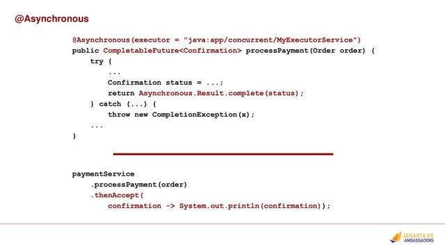 @Asynchronous
@Asynchronous(executor = "java:app/concurrent/MyExecutorService")
public CompletableFuture processPayment(Order order) {
try {
...
Confirmation status = ...;
return Asynchronous.Result.complete(status);
} catch (...) {
throw new CompletionException(x);
...
}
paymentService
.processPayment(order)
.thenAccept(
confirmation -> System.out.println(confirmation));
