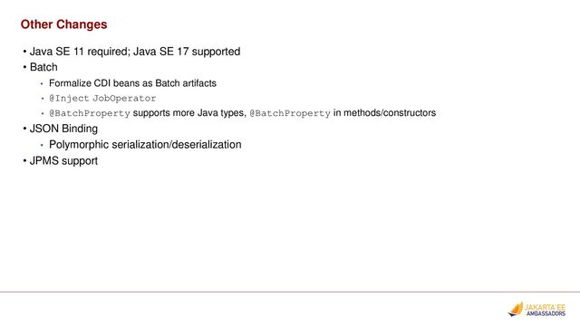 Other Changes
• Java SE 11 required; Java SE 17 supported
• Batch
• Formalize CDI beans as Batch artifacts
• @Inject JobOperator
• @BatchProperty supports more Java types, @BatchProperty in methods/constructors
• JSON Binding
• Polymorphic serialization/deserialization
• JPMS support
