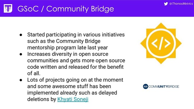 @ThanosMetrics
● Started participating in various initiatives
such as the Community Bridge
mentorship program late last year
● Increases diversity in open source
communities and gets more open source
code written and released for the beneﬁt
of all.
● Lots of projects going on at the moment
and some awesome stuff has been
implemented already such as delayed
deletions by Khyati Soneji
