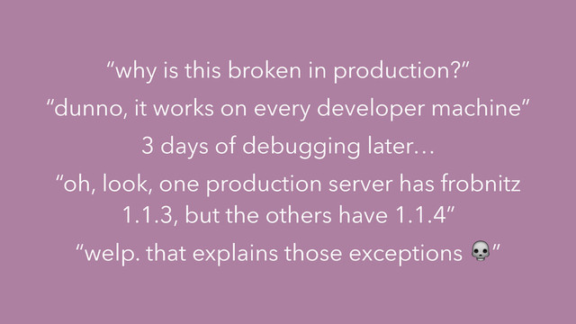 “why is this broken in production?”
“dunno, it works on every developer machine”
3 days of debugging later…
“oh, look, one production server has frobnitz
1.1.3, but the others have 1.1.4”
“welp. that explains those exceptions ”
