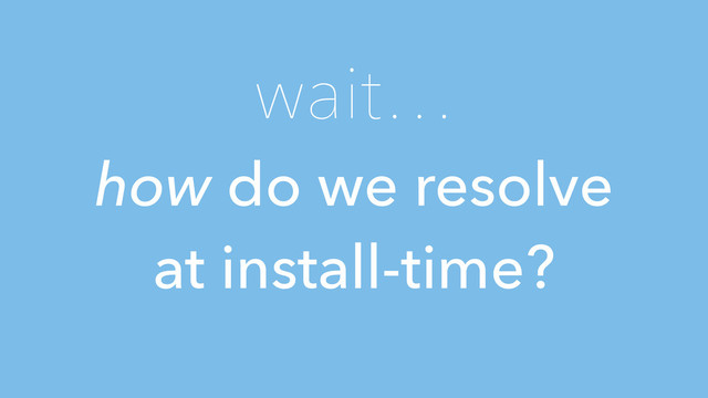 wait…
how do we resolve
at install-time?
