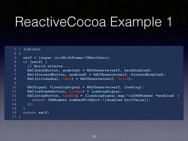 ReactiveCocoa Example 1
1 - (id)init
2 {
3 self = [super initWithFrame:CGRectZero];
4 if (self) {
5 // Build objects...
6 RAC(backButton, enabled) = RACObserve(self, backEnabled);
7 RAC(forwardButton, enabled) = RACObserve(self, forwardEnabled);
8 RAC(titleLabel, text) = RACObserve(self, title);
9
10 RACSignal *loadingSignal = RACObserve(self, loading);
11 RAC(refreshButton, hidden) = loadingSignal;
12 RAC(stopButton, hidden) = [loadingSignal map:^id(NSNumber *enabled) {
13 return [NSNumber numberWithBool:![enabled boolValue]];
14 }];
15 }
16 return self;
17 }
!10

