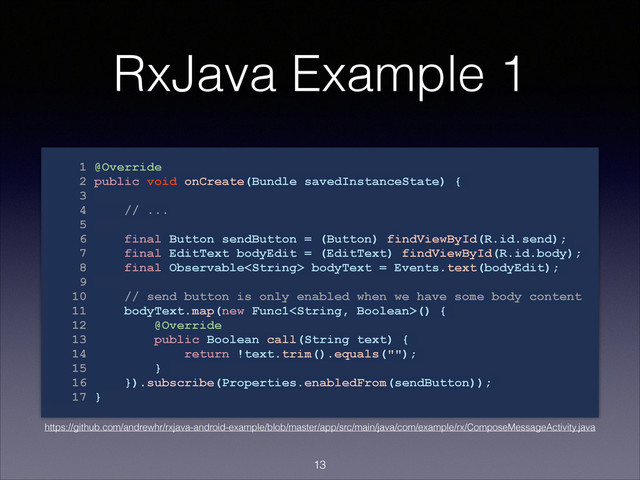 RxJava Example 1
1 @Override
2 public void onCreate(Bundle savedInstanceState) {
3
4 // ...
5
6 final Button sendButton = (Button) findViewById(R.id.send);
7 final EditText bodyEdit = (EditText) findViewById(R.id.body);
8 final Observable bodyText = Events.text(bodyEdit);
9
10 // send button is only enabled when we have some body content
11 bodyText.map(new Func1() {
12 @Override
13 public Boolean call(String text) {
14 return !text.trim().equals("");
15 }
16 }).subscribe(Properties.enabledFrom(sendButton));
17 }
!13
https://github.com/andrewhr/rxjava-android-example/blob/master/app/src/main/java/com/example/rx/ComposeMessageActivity.java
