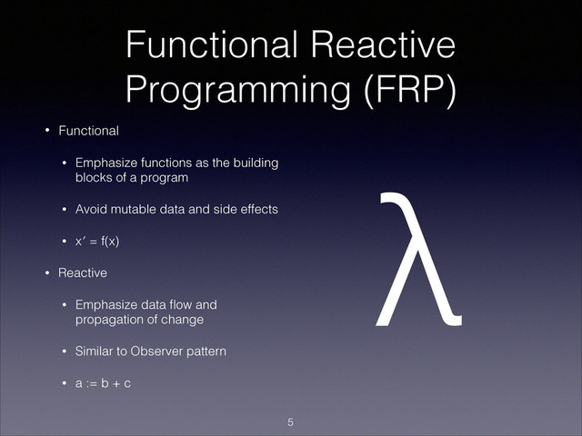 Functional Reactive
Programming (FRP)
• Functional
• Emphasize functions as the building
blocks of a program
• Avoid mutable data and side effects
• x′ = f(x)
• Reactive
• Emphasize data ﬂow and
propagation of change
• Similar to Observer pattern
• a := b + c
λ
!5
