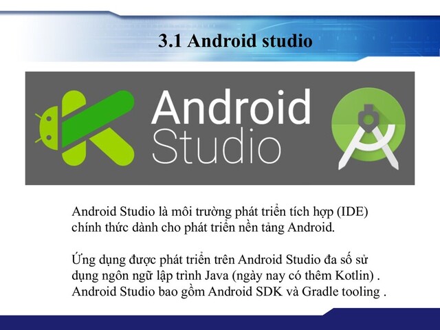 3.1 Android studio
Android Studio là môi trường phát triển tích hợp (IDE)
chính thức dành cho phát triển nền tảng Android.
Ứng dụng được phát triển trên Android Studio đa số sử
dụng ngôn ngữ lập trình Java (ngày nay có thêm Kotlin) .
Android Studio bao gồm Android SDK và Gradle tooling .
