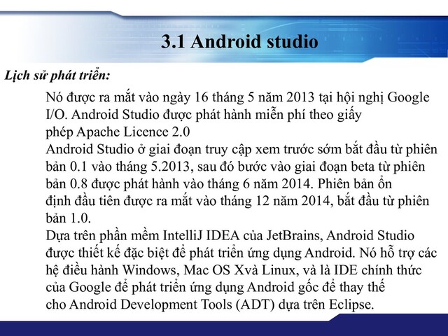 3.1 Android studio
Nó được ra mắt vào ngày 16 tháng 5 năm 2013 tại hội nghị Google
I/O. Android Studio được phát hành miễn phí theo giấy
phép Apache Licence 2.0
Android Studio ở giai đoạn truy cập xem trước sớm bắt đầu từ phiên
bản 0.1 vào tháng 5.2013, sau đó bước vào giai đoạn beta từ phiên
bản 0.8 được phát hành vào tháng 6 năm 2014. Phiên bản ổn
định đầu tiên được ra mắt vào tháng 12 năm 2014, bắt đầu từ phiên
bản 1.0.
Dựa trên phần mềm IntelliJ IDEA của JetBrains, Android Studio
được thiết kế đặc biệt để phát triển ứng dụng Android. Nó hỗ trợ các
hệ điều hành Windows, Mac OS Xvà Linux, và là IDE chính thức
của Google để phát triển ứng dụng Android gốc để thay thế
cho Android Development Tools (ADT) dựa trên Eclipse.
Lịch sử phát triển:
