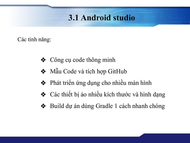 3.1 Android studio
Các tính năng:
❖ Công cụ code thông minh
❖ Mẫu Code và tích hợp GitHub
❖ Phát triển ứng dụng cho nhiều màn hình
❖ Các thiết bị ảo nhiều kích thước và hình dạng
❖ Build dự án dùng Gradle 1 cách nhanh chóng
