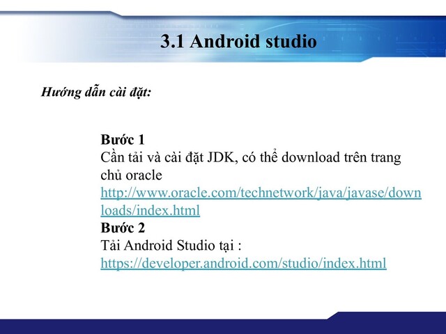 3.1 Android studio
Hướng dẫn cài đặt:
Bước 1
Cần tải và cài đặt JDK, có thể download trên trang
chủ oracle
http://www.oracle.com/technetwork/java/javase/down
loads/index.html
Bước 2
Tải Android Studio tại :
https://developer.android.com/studio/index.html
