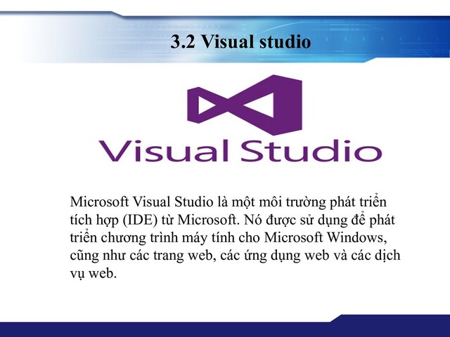3.2 Visual studio
Microsoft Visual Studio là một môi trường phát triển
tích hợp (IDE) từ Microsoft. Nó được sử dụng để phát
triển chương trình máy tính cho Microsoft Windows,
cũng như các trang web, các ứng dụng web và các dịch
vụ web.
