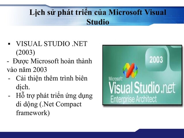 Lịch sử phát triển của Microsoft Visual
Studio
▪ VISUAL STUDIO .NET
(2003)
- Được Microsoft hoàn thành
vào năm 2003
- Cải thiện thêm trình biên
dịch.
- Hỗ trợ phát triển ứng dụng
di dộng (.Net Compact
framework)

