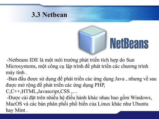 3.3 Netbean
-Netbeans IDE là một môi trường phát triển tích hợp do Sun
Microsystems, một công cụ lập trình để phát triển các chương trình
máy tính .
-Ban đầu được sử dụng để phát triển các ứng dụng Java , nhưng về sau
được mở rộng để phát triển các ứng dụng PHP,
C,C++,HTML,Javascript,CSS ,…
-Được cài đặt trên nhiều hệ điều hành khác nhau bao gồm Windows,
MacOS và các bản phân phối phổ biến của Linux khác như Ubuntu
hay Mint .
