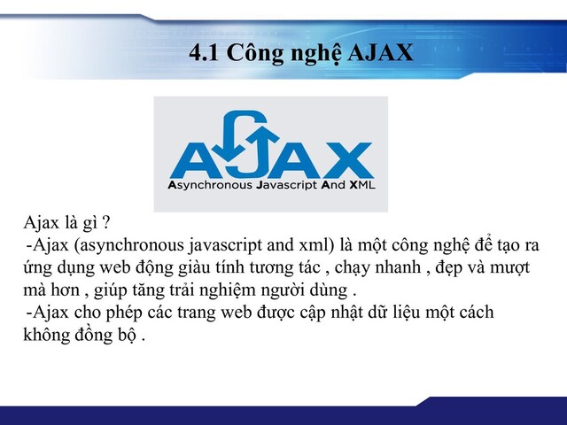 4.1 Công nghệ AJAX
Ajax là gì ?
-Ajax (asynchronous javascript and xml) là một công nghệ để tạo ra
ứng dụng web động giàu tính tương tác , chạy nhanh , đẹp và mượt
mà hơn , giúp tăng trải nghiệm người dùng .
-Ajax cho phép các trang web được cập nhật dữ liệu một cách
không đồng bộ .
