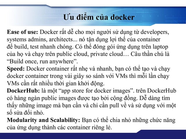 Ưu điểm của docker
Ease of use: Docker rất dễ cho mọi người sử dụng từ developers,
systems admins, architects... nó tận dụng lợi thế của container
để build, test nhanh chóng. Có thể đóng gói ứng dụng trên laptop
của họ và chạy trên public cloud, private cloud… Câu thần chú là
“Build once, run anywhere”.
Speed: Docker container rất nhẹ và nhanh, bạn có thể tạo và chạy
docker container trong vài giây so sánh với VMs thì mỗi lần chạy
VMs cần rất nhiều thời gian khởi động.
DockerHub: là một “app store for docker images”. trên DockerHub
có hàng ngàn public images được tạo bởi cộng đồng. Dễ dàng tìm
thấy những image mà bạn cần và chỉ cần pull về và sử dụng với một
số sửa đổi nhỏ.
Modularity and Scalability: Bạn có thể chia nhỏ những chức năng
của ứng dụng thành các container riêng lẻ.

