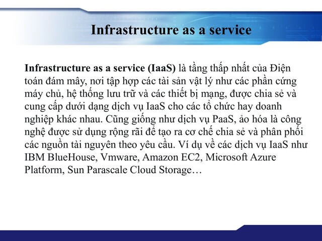 Infrastructure as a service
Infrastructure as a service (IaaS) là tầng thấp nhất của Điện
toán đám mây, nơi tập hợp các tài sản vật lý như các phần cứng
máy chủ, hệ thống lưu trữ và các thiết bị mạng, được chia sẻ và
cung cấp dưới dạng dịch vụ IaaS cho các tổ chức hay doanh
nghiệp khác nhau. Cũng giống như dịch vụ PaaS, ảo hóa là công
nghệ được sử dụng rộng rãi để tạo ra cơ chế chia sẻ và phân phối
các nguồn tài nguyên theo yêu cầu. Ví dụ về các dịch vụ IaaS như
IBM BlueHouse, Vmware, Amazon EC2, Microsoft Azure
Platform, Sun Parascale Cloud Storage…
