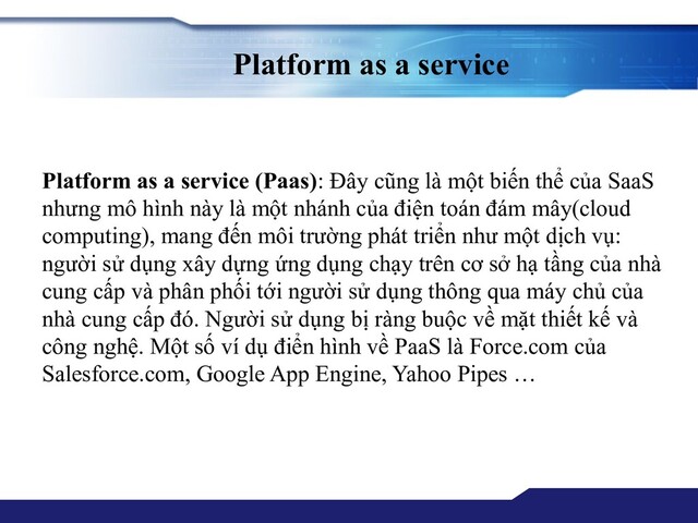 Platform as a service
Platform as a service (Paas): Đây cũng là một biến thể của SaaS
nhưng mô hình này là một nhánh của điện toán đám mây(cloud
computing), mang đến môi trường phát triển như một dịch vụ:
người sử dụng xây dựng ứng dụng chạy trên cơ sở hạ tầng của nhà
cung cấp và phân phối tới người sử dụng thông qua máy chủ của
nhà cung cấp đó. Người sử dụng bị ràng buộc về mặt thiết kế và
công nghệ. Một số ví dụ điển hình về PaaS là Force.com của
Salesforce.com, Google App Engine, Yahoo Pipes …
