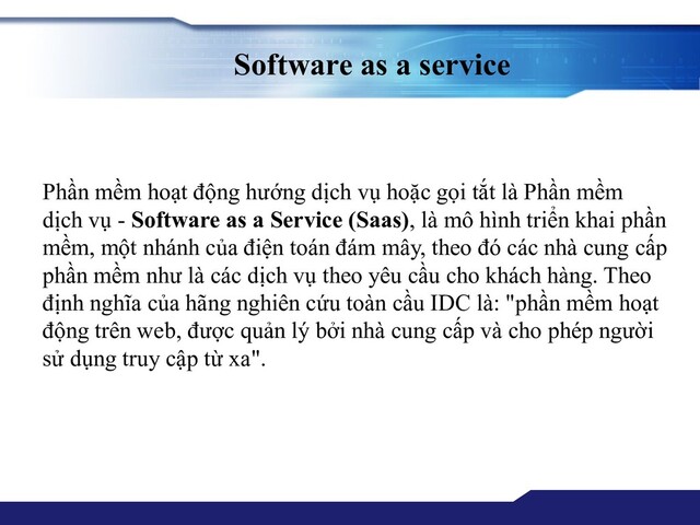 Software as a service
Phần mềm hoạt động hướng dịch vụ hoặc gọi tắt là Phần mềm
dịch vụ - Software as a Service (Saas), là mô hình triển khai phần
mềm, một nhánh của điện toán đám mây, theo đó các nhà cung cấp
phần mềm như là các dịch vụ theo yêu cầu cho khách hàng. Theo
định nghĩa của hãng nghiên cứu toàn cầu IDC là: "phần mềm hoạt
động trên web, được quản lý bởi nhà cung cấp và cho phép người
sử dụng truy cập từ xa".
