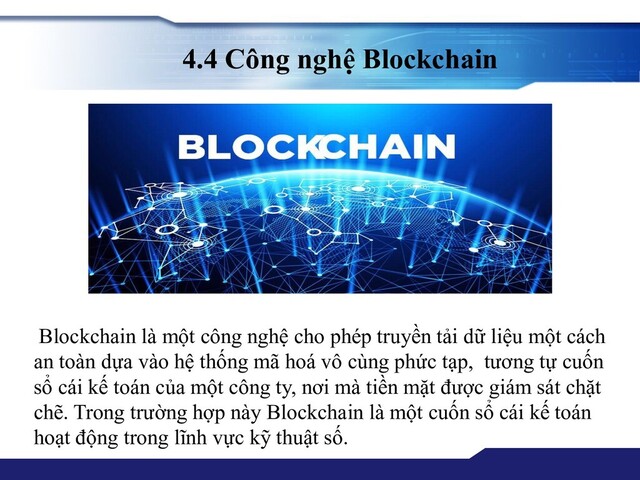 4.4 Công nghệ Blockchain
Blockchain là một công nghệ cho phép truyền tải dữ liệu một cách
an toàn dựa vào hệ thống mã hoá vô cùng phức tạp, tương tự cuốn
sổ cái kế toán của một công ty, nơi mà tiền mặt được giám sát chặt
chẽ. Trong trường hợp này Blockchain là một cuốn sổ cái kế toán
hoạt động trong lĩnh vực kỹ thuật số.
