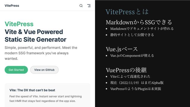 Vite: The DX that can't be beat
Feel the speed of Vite. Instant server start and lightning
fast HMR that stays fast regardless of the app size.
VitePress
Vite & Vue Powered
Static Site Generator
Simple, powerful, and performant. Meet the
modern SSG framework you've always
wanted.
Get Started View on GitHub
VitePress
VitePress
とは
Markdown
からSSG
できる
Markdown
でドキュメントサイトが作れる
静的サイトとして公開できる
Vue.js
ベース
Vue.js
のComponent
が使える
VuePress
の後継
Vite
によって高速化された
現在（2022/11/19
）はまだAlpha
版
VuePress
のようなPlugin
は未実装
