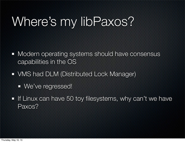 Where’s my libPaxos?
Modern operating systems should have consensus
capabilities in the OS
VMS had DLM (Distributed Lock Manager)
We’ve regressed!
If Linux can have 50 toy ﬁlesystems, why can’t we have
Paxos?
Thursday, May 16, 13
