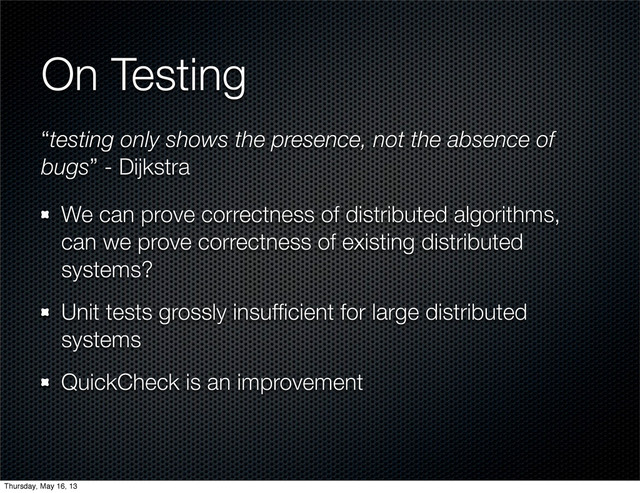 On Testing
We can prove correctness of distributed algorithms,
can we prove correctness of existing distributed
systems?
Unit tests grossly insufﬁcient for large distributed
systems
QuickCheck is an improvement
“testing only shows the presence, not the absence of
bugs” - Dijkstra
Thursday, May 16, 13
