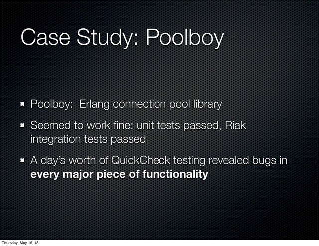 Case Study: Poolboy
Poolboy: Erlang connection pool library
Seemed to work ﬁne: unit tests passed, Riak
integration tests passed
A day’s worth of QuickCheck testing revealed bugs in
every major piece of functionality
Thursday, May 16, 13
