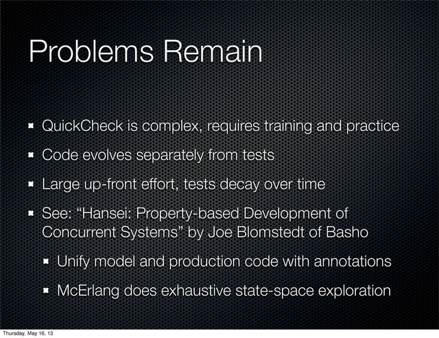 Problems Remain
QuickCheck is complex, requires training and practice
Code evolves separately from tests
Large up-front effort, tests decay over time
See: “Hansei: Property-based Development of
Concurrent Systems” by Joe Blomstedt of Basho
Unify model and production code with annotations
McErlang does exhaustive state-space exploration
Thursday, May 16, 13
