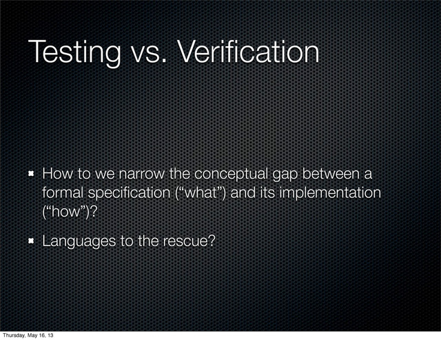 Testing vs. Veriﬁcation
How to we narrow the conceptual gap between a
formal speciﬁcation (“what”) and its implementation
(“how”)?
Languages to the rescue?
Thursday, May 16, 13
