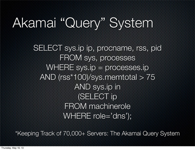 SELECT sys.ip ip, procname, rss, pid
FROM sys, processes
WHERE sys.ip = processes.ip
AND (rss*100)/sys.memtotal > 75
AND sys.ip in
(SELECT ip
FROM machinerole
WHERE role=’dns’);
Akamai “Query” System
*Keeping Track of 70,000+ Servers: The Akamai Query System
Thursday, May 16, 13

