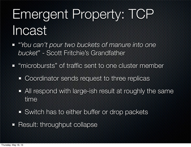 Emergent Property: TCP
Incast
“You can’t pour two buckets of manure into one
bucket” - Scott Fritchie’s Grandfather
“microbursts” of trafﬁc sent to one cluster member
Coordinator sends request to three replicas
All respond with large-ish result at roughly the same
time
Switch has to either buffer or drop packets
Result: throughput collapse
Thursday, May 16, 13
