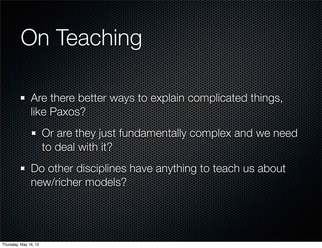 On Teaching
Are there better ways to explain complicated things,
like Paxos?
Or are they just fundamentally complex and we need
to deal with it?
Do other disciplines have anything to teach us about
new/richer models?
Thursday, May 16, 13
